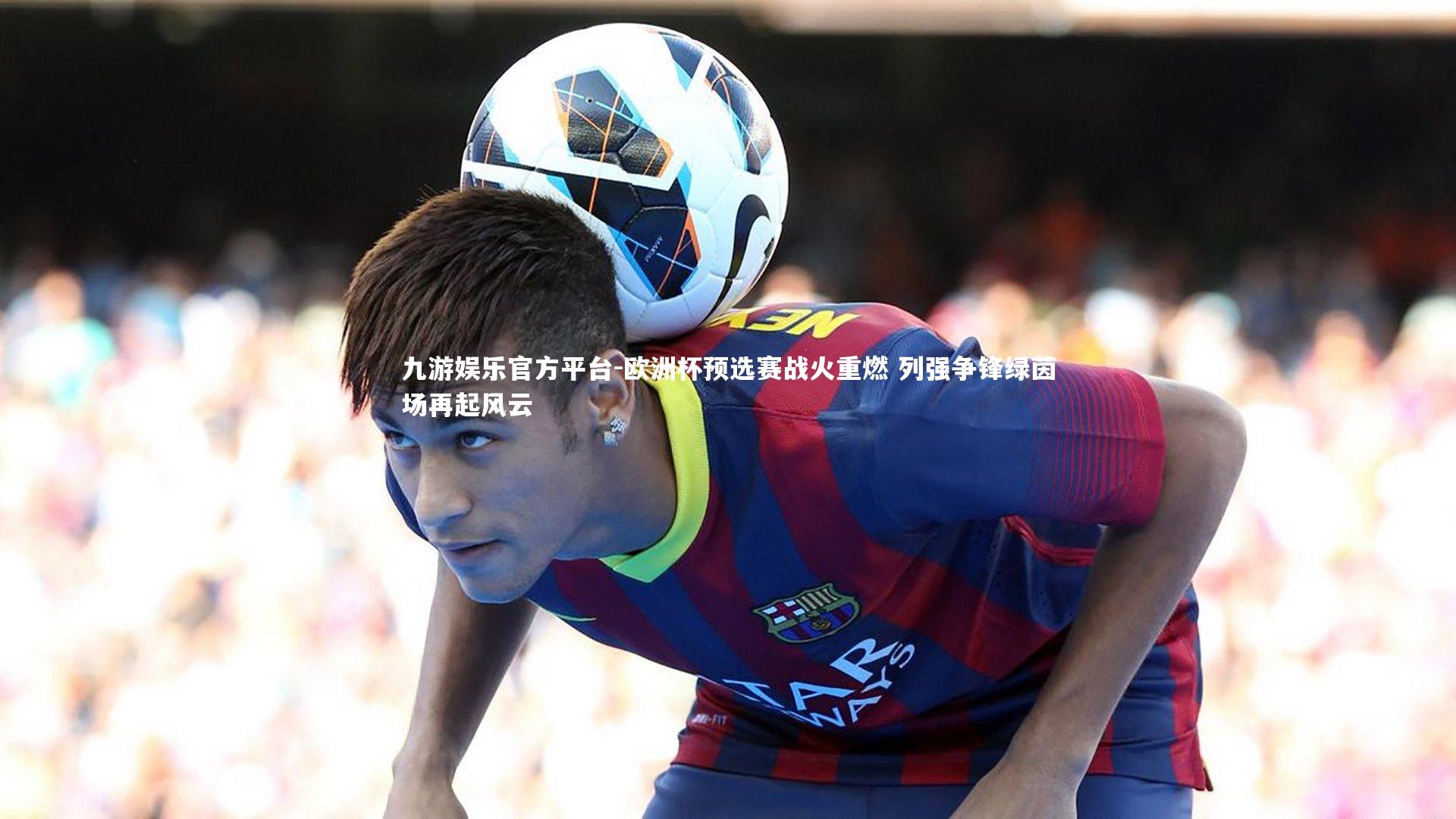 欧洲杯预选赛战火重燃 列强争锋绿茵场再起风云